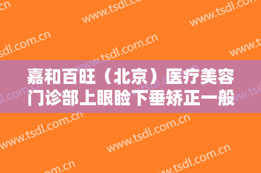 嘉和百旺（北京）医疗美容门诊部上眼睑下垂矫正一般多少钱?效果怎么样?