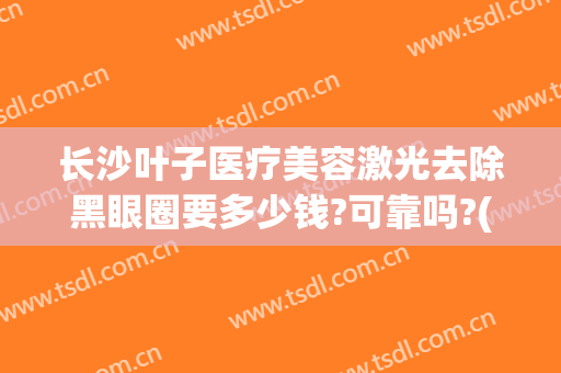 长沙叶子医疗美容激光去除黑眼圈要多少钱?可靠吗?(激光去黑眼圈治疗价钱)