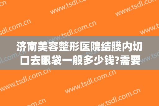 济南美容整形医院结膜内切口去眼袋一般多少钱?需要多久恢复?(济南市中心医院去眼袋手术多少钱)
