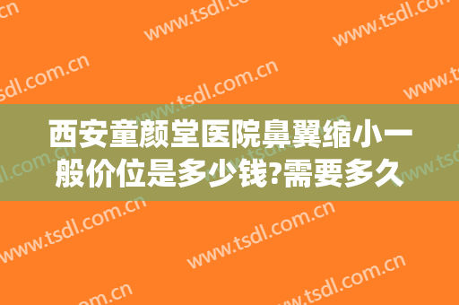 西安童颜堂医院鼻翼缩小一般价位是多少钱?需要多久恢复?(整容鼻翼缩小多少钱)