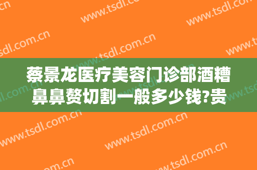 蔡景龙医疗美容门诊部酒糟鼻鼻赘切割一般多少钱?贵不贵?(酒糟鼻鼻赘切割手术住院多久)