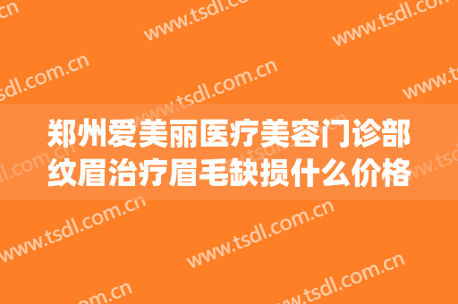 郑州爱美丽医疗美容门诊部纹眉治疗眉毛缺损什么价格?可靠吗?(郑州爱美丽医疗整形怎么样)