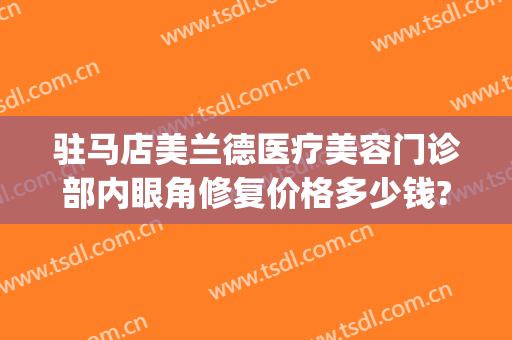 驻马店美兰德医疗美容门诊部内眼角修复价格多少钱?有哪些优势?(驻马店美兰德整形医院正规吗)