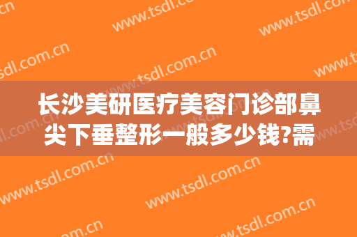 长沙美研医疗美容门诊部鼻尖下垂整形一般多少钱?需要多久恢复?(长沙面部整形费用)