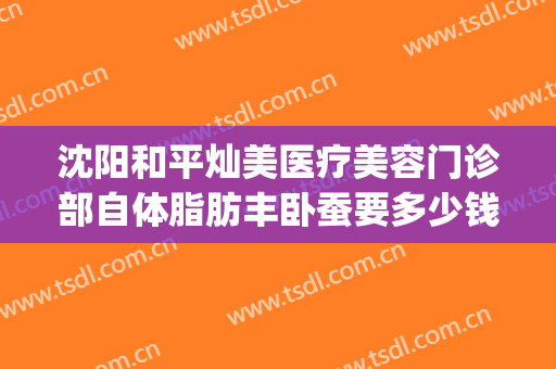 沈阳和平灿美医疗美容门诊部自体脂肪丰卧蚕要多少钱?有哪些优势?(沈阳面部吸脂哪家好)