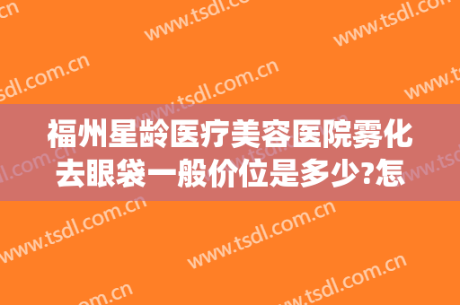 福州星龄医疗美容医院雾化去眼袋一般价位是多少?怎么样?(福州去眼袋价格)