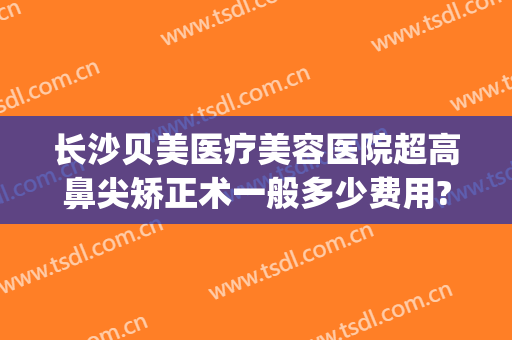 长沙贝美医疗美容医院超高鼻尖矫正术一般多少费用?多长时间恢复?(长沙贝美整形医院好吗)
