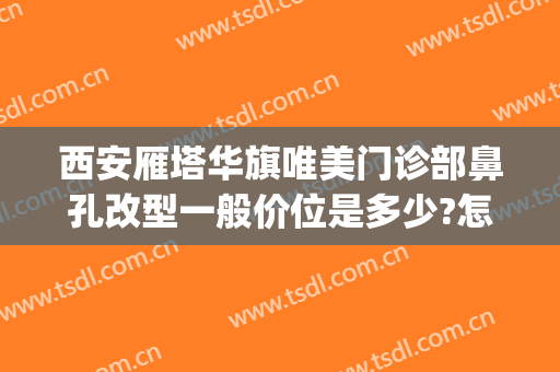 西安雁塔华旗唯美门诊部鼻孔改型一般价位是多少?怎么样?(西安华旗唯美门诊部正规吗)