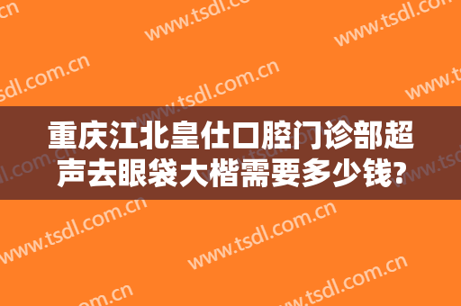 重庆江北皇仕口腔门诊部超声去眼袋大楷需要多少钱?怎么样?