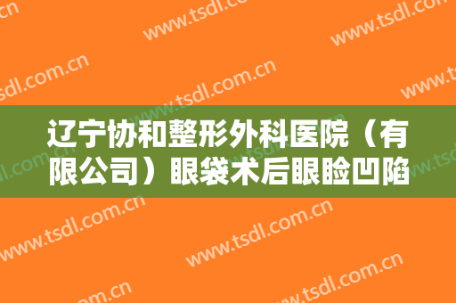 辽宁协和整形外科医院（有限公司）眼袋术后眼睑凹陷修复一般多少费用?有哪些优势?