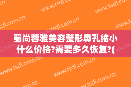 蜀尚蓉雅美容整形鼻孔缩小什么价格?需要多久恢复?(成都蜀尚蓉雅美容整形怎么样)