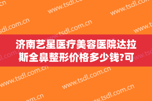 济南艺星医疗美容医院达拉斯全鼻整形价格多少钱?可靠吗?(达拉斯鼻整形术)