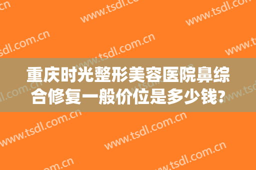 重庆时光整形美容医院鼻综合修复一般价位是多少钱?靠谱吗?(重庆鼻整形修复哪家好)