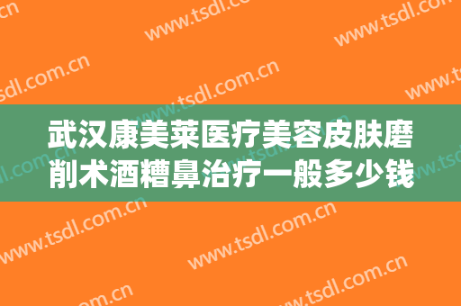 武汉康美莱医疗美容皮肤磨削术酒糟鼻治疗一般多少钱?好不好?(酒糟鼻磨皮手术多少钱一次)