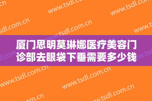 厦门思明莫琳娜医疗美容门诊部去眼袋下垂需要多少钱?怎么样?