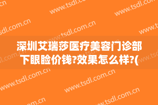 深圳艾瑞莎医疗美容门诊部下眼睑价钱?效果怎么样?(深圳艾瑞莎医疗美容医院如何)