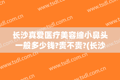 长沙真爱医疗美容缩小鼻头一般多少钱?贵不贵?(长沙整容鼻子需要多少钱?)