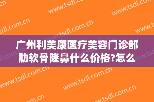 广州利美康医疗美容门诊部肋软骨隆鼻什么价格?怎么样?(长沙肋软骨隆鼻价格)