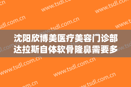 沈阳欣博美医疗美容门诊部达拉斯自体软骨隆鼻需要多少钱?靠谱吗?(沈阳博美整形医院地址)