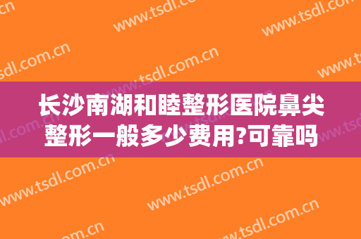 长沙南湖和睦整形医院鼻尖整形一般多少费用?可靠吗?(长沙整容整形医院)