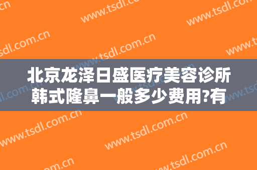 北京龙泽日盛医疗美容诊所韩式隆鼻一般多少费用?有哪些优势?