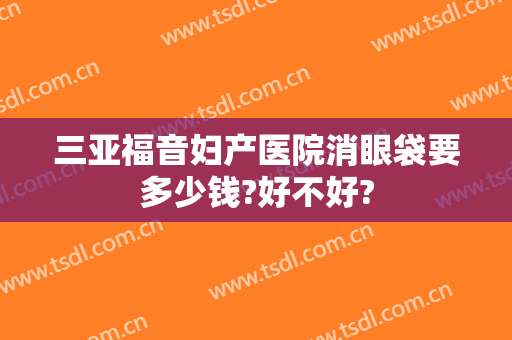 三亚福音妇产医院消眼袋要多少钱?好不好?