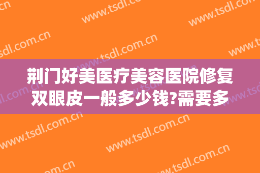 荆门好美医疗美容医院修复双眼皮一般多少钱?需要多久恢复?(荆门双眼皮手术)