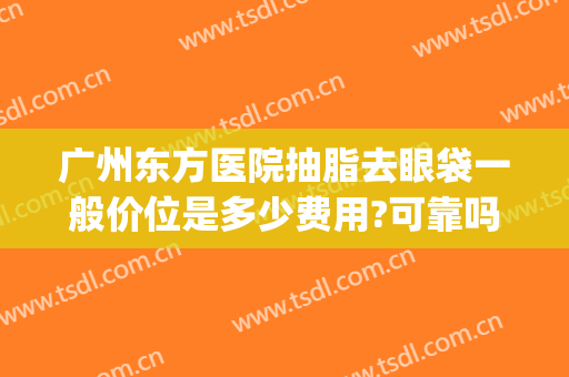 广州东方医院抽脂去眼袋一般价位是多少费用?可靠吗?(广州抽脂医院多少钱)