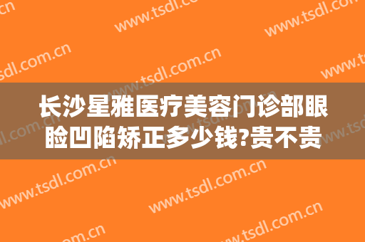 长沙星雅医疗美容门诊部眼睑凹陷矫正多少钱?贵不贵?(长沙星沙医美整形)