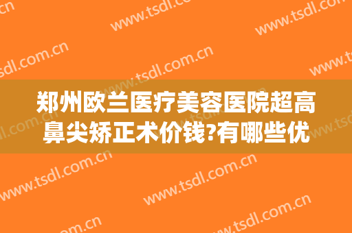 郑州欧兰医疗美容医院超高鼻尖矫正术价钱?有哪些优势?(郑州欧兰整形怎么样)