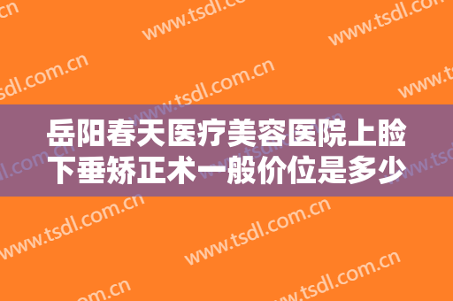 岳阳春天医疗美容医院上睑下垂矫正术一般价位是多少钱?靠谱吗?