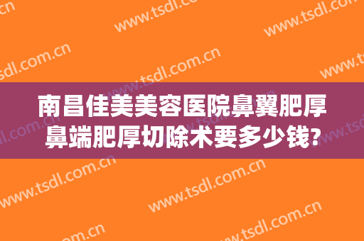 南昌佳美美容医院鼻翼肥厚鼻端肥厚切除术要多少钱?需要多久恢复?(鼻翼鼻头肥大手术图)