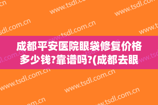 成都平安医院眼袋修复价格多少钱?靠谱吗?(成都去眼袋三甲医院去眼袋多少费用)