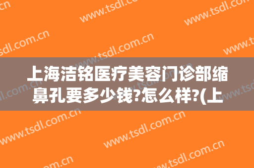 上海洁铭医疗美容门诊部缩鼻孔要多少钱?怎么样?(上海洁铭医疗美容门诊部缩鼻孔要多少钱?怎么样收费)