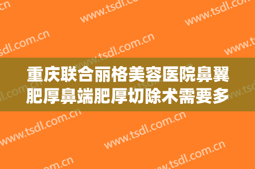 重庆联合丽格美容医院鼻翼肥厚鼻端肥厚切除术需要多少钱?好不好?(重庆缩小鼻翼手术一般多少钱当代官网是什么呢)
