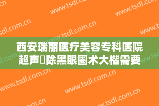 西安瑞丽医疗美容专科医院超声袪除黑眼圈术大楷需要多少费用?怎么样?