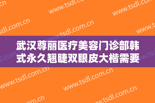 武汉尊丽医疗美容门诊部韩式永久翘睫双眼皮大楷需要多少费用?有哪些优势?