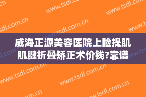 威海正源美容医院上睑提肌肌腱折叠矫正术价钱?靠谱吗?(眼皮提肌矫正)