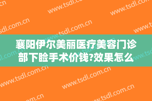襄阳伊尔美丽医疗美容门诊部下睑手术价钱?效果怎么样?(襄阳悦美整形医院)