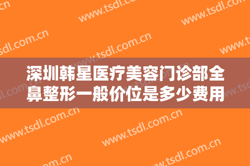 深圳韩星医疗美容门诊部全鼻整形一般价位是多少费用?多长时间恢复?