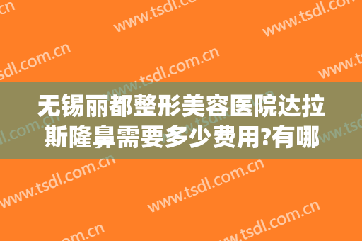 无锡丽都整形美容医院达拉斯隆鼻需要多少费用?有哪些优势?(无锡丽都整形美容医院口碑好吗)