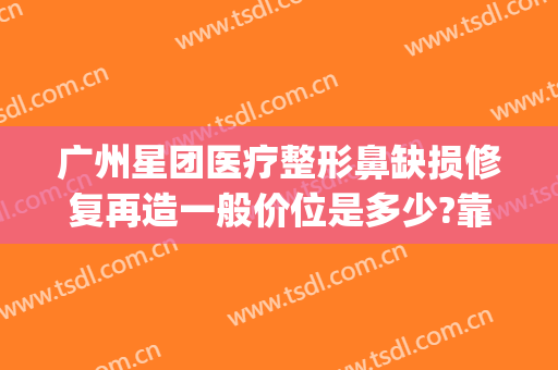 广州星团医疗整形鼻缺损修复再造一般价位是多少?靠谱吗?(星之美医疗整形医院)