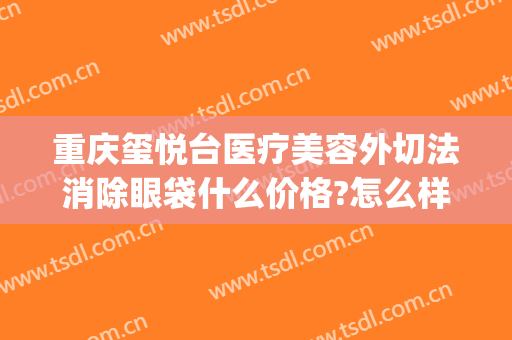 重庆玺悦台医疗美容外切法消除眼袋什么价格?怎么样?(重庆玺悦台整形)
