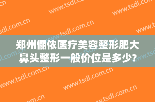 郑州俪侬医疗美容整形肥大鼻头整形一般价位是多少?靠谱吗?(郑州俪侬整形医院好吗)
