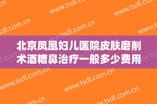 北京凤凰妇儿医院皮肤磨削术酒糟鼻治疗一般多少费用?怎么样?(酒糟鼻修复手术多少钱)