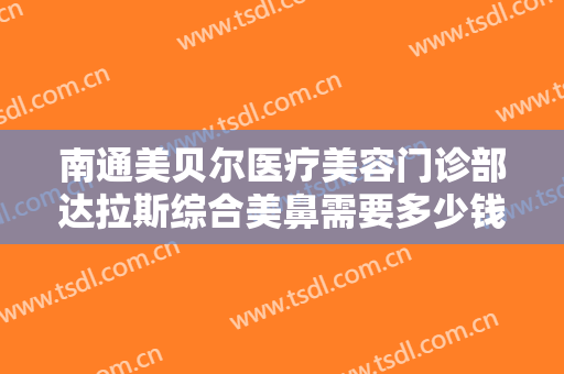 南通美贝尔医疗美容门诊部达拉斯综合美鼻需要多少钱?有哪些优势?