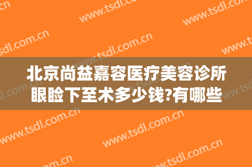 北京尚益嘉容医疗美容诊所眼睑下至术多少钱?有哪些优势?(北京尚益嘉容医疗美容诊所怎么样)