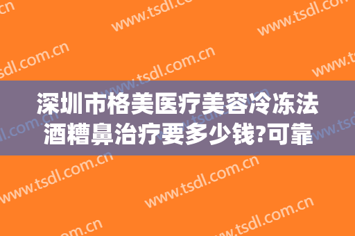 深圳市格美医疗美容冷冻法酒糟鼻治疗要多少钱?可靠吗?(美容医院可以治酒糟鼻么)