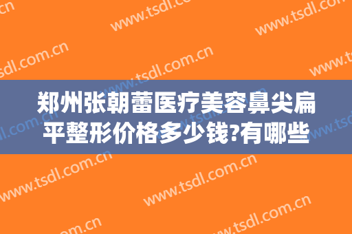 郑州张朝蕾医疗美容鼻尖扁平整形价格多少钱?有哪些优势?(郑州张朝蕾美容整形医院)