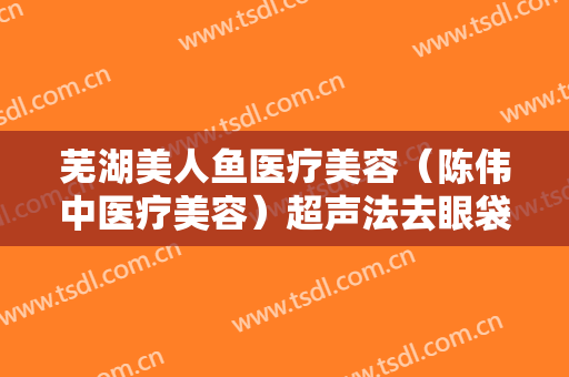 芜湖美人鱼医疗美容（陈伟中医疗美容）超声法去眼袋要多少钱?有哪些优势?